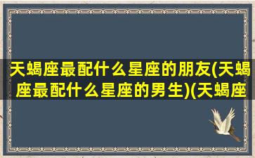 天蝎座最配什么星座的朋友(天蝎座最配什么星座的男生)(天蝎座 配什么星座)